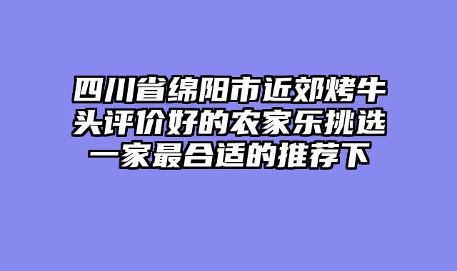 四川省绵阳市近郊烤牛头评价好的农家乐挑选一家最合适的推荐下