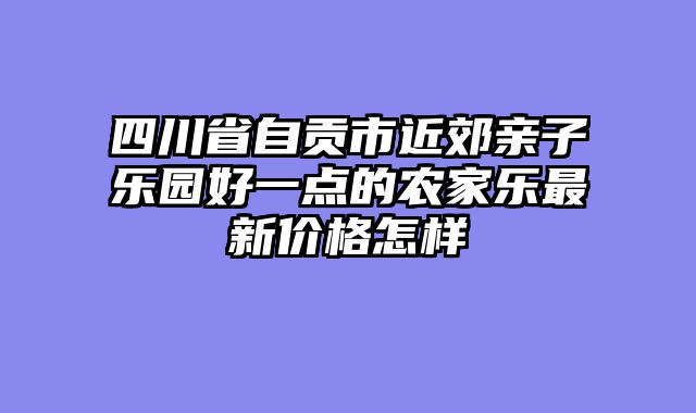 四川省自贡市近郊亲子乐园好一点的农家乐最新价格怎样