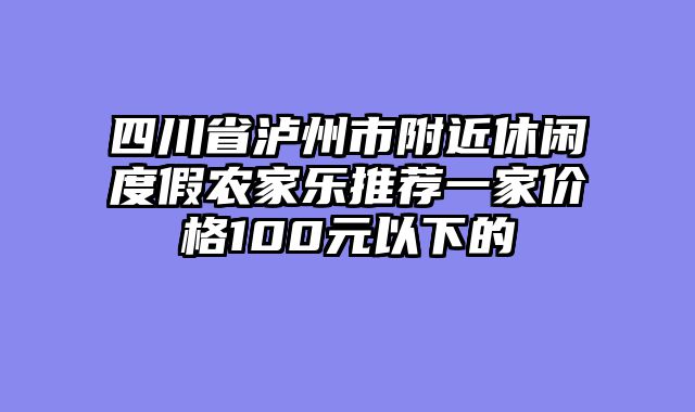 四川省泸州市附近休闲度假农家乐推荐一家价格100元以下的
