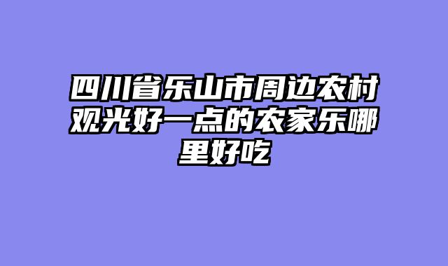 四川省乐山市周边农村观光好一点的农家乐哪里好吃