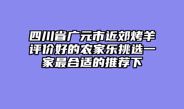 四川省广元市近郊烤羊评价好的农家乐挑选一家最合适的推荐下