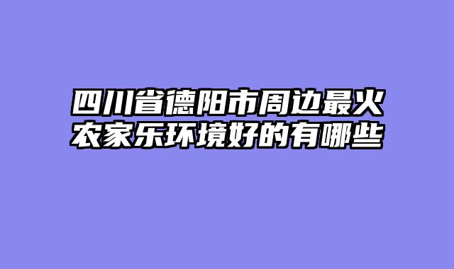 四川省德阳市周边最火农家乐环境好的有哪些