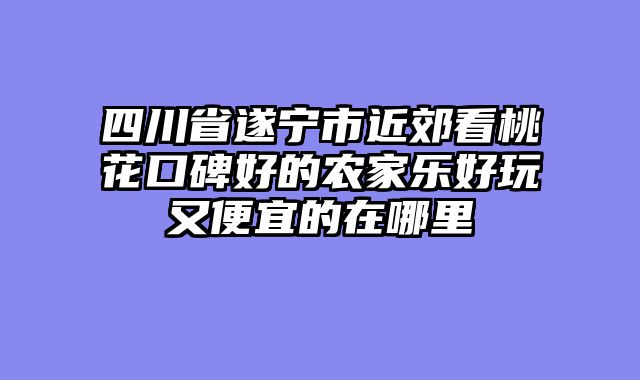 四川省遂宁市近郊看桃花口碑好的农家乐好玩又便宜的在哪里