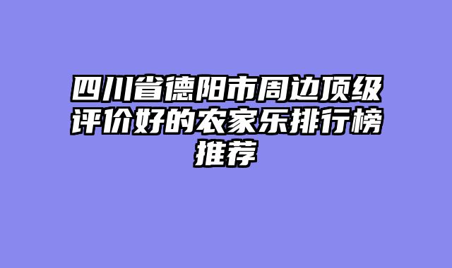四川省德阳市周边顶级评价好的农家乐排行榜推荐