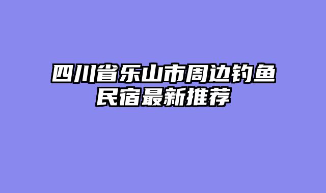 四川省乐山市周边钓鱼民宿最新推荐