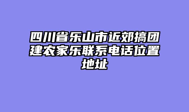 四川省乐山市近郊搞团建农家乐联系电话位置地址
