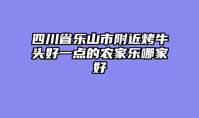四川省乐山市附近烤牛头好一点的农家乐哪家好