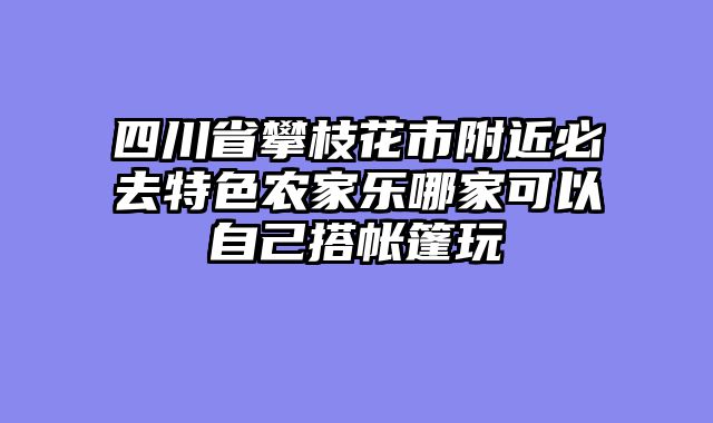 四川省攀枝花市附近必去特色农家乐哪家可以自己搭帐篷玩