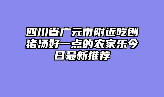 四川省广元市附近吃刨猪汤好一点的农家乐今日最新推荐