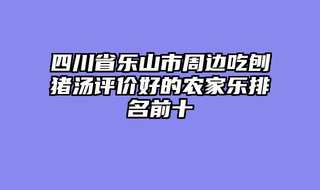 四川省乐山市周边吃刨猪汤评价好的农家乐排名前十