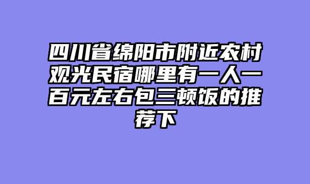 四川省绵阳市附近农村观光民宿哪里有一人一百元左右包三顿饭的推荐下
