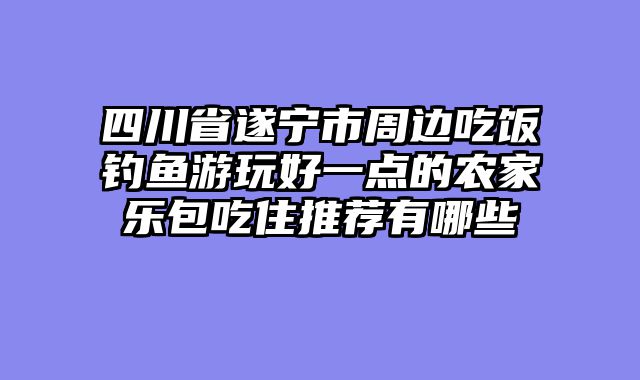四川省遂宁市周边吃饭钓鱼游玩好一点的农家乐包吃住推荐有哪些