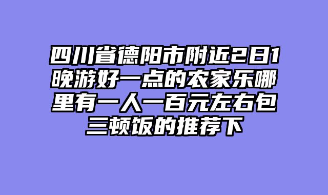 四川省德阳市附近2日1晚游好一点的农家乐哪里有一人一百元左右包三顿饭的推荐下