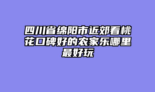 四川省绵阳市近郊看桃花口碑好的农家乐哪里最好玩