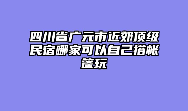 四川省广元市近郊顶级民宿哪家可以自己搭帐篷玩