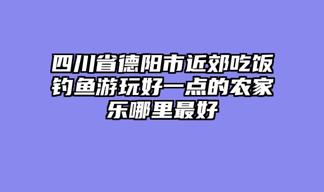 四川省德阳市近郊吃饭钓鱼游玩好一点的农家乐哪里最好