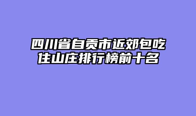 四川省自贡市近郊包吃住山庄排行榜前十名