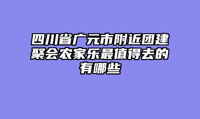 四川省广元市附近团建聚会农家乐最值得去的有哪些