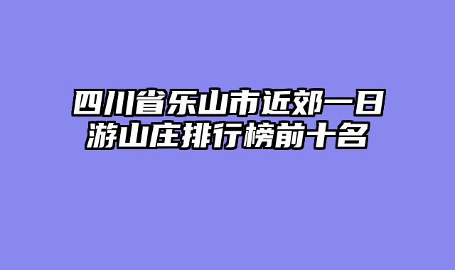 四川省乐山市近郊一日游山庄排行榜前十名