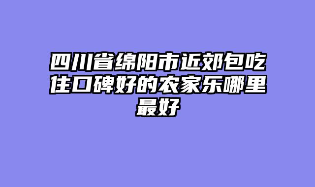 四川省绵阳市近郊包吃住口碑好的农家乐哪里最好