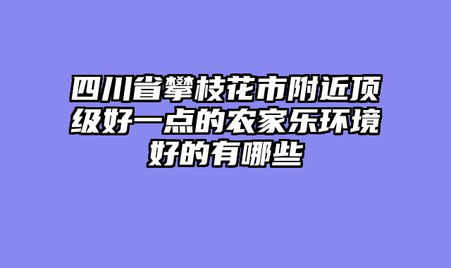 四川省攀枝花市附近顶级好一点的农家乐环境好的有哪些