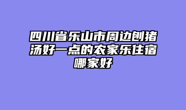 四川省乐山市周边刨猪汤好一点的农家乐住宿哪家好