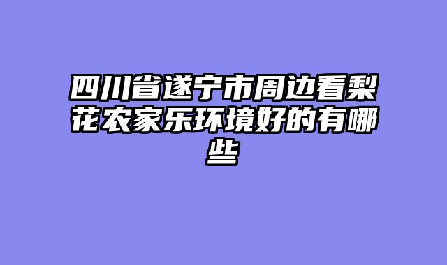 四川省遂宁市周边看梨花农家乐环境好的有哪些