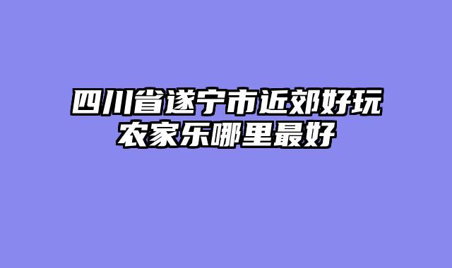 四川省遂宁市近郊好玩农家乐哪里最好