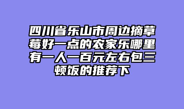 四川省乐山市周边摘草莓好一点的农家乐哪里有一人一百元左右包三顿饭的推荐下