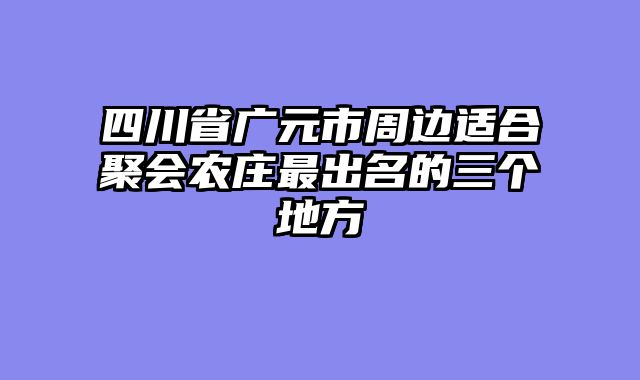 四川省广元市周边适合聚会农庄最出名的三个地方