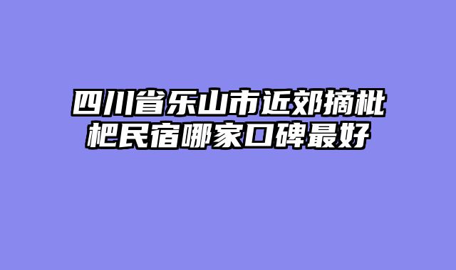 四川省乐山市近郊摘枇杷民宿哪家口碑最好