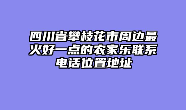 四川省攀枝花市周边最火好一点的农家乐联系电话位置地址