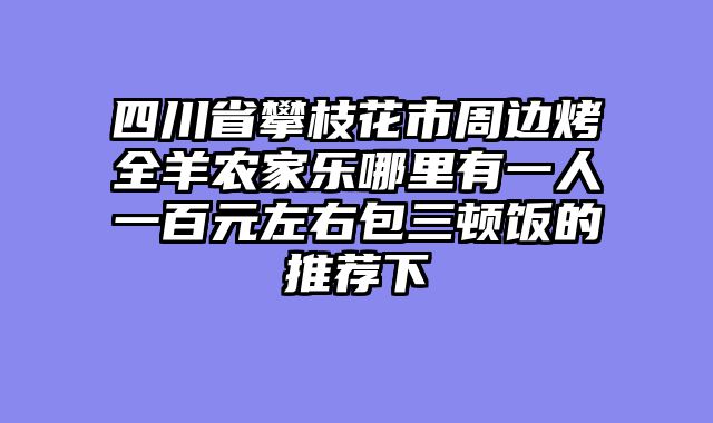 四川省攀枝花市周边烤全羊农家乐哪里有一人一百元左右包三顿饭的推荐下
