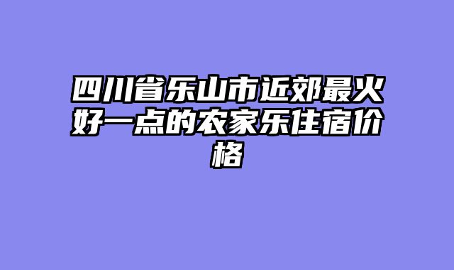 四川省乐山市近郊最火好一点的农家乐住宿价格