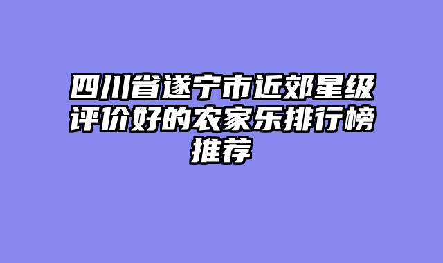 四川省遂宁市近郊星级评价好的农家乐排行榜推荐