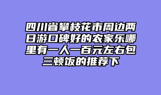 四川省攀枝花市周边两日游口碑好的农家乐哪里有一人一百元左右包三顿饭的推荐下