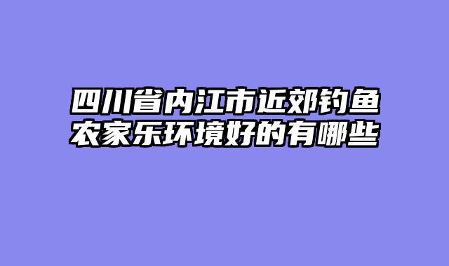 四川省内江市近郊钓鱼农家乐环境好的有哪些