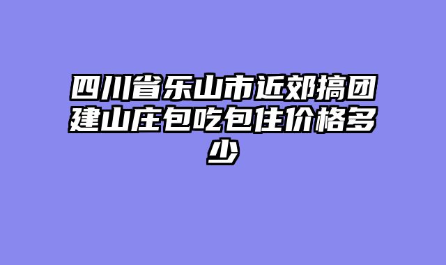 四川省乐山市近郊搞团建山庄包吃包住价格多少