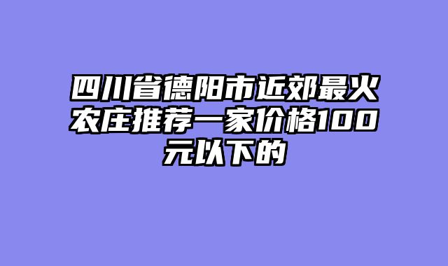 四川省德阳市近郊最火农庄推荐一家价格100元以下的