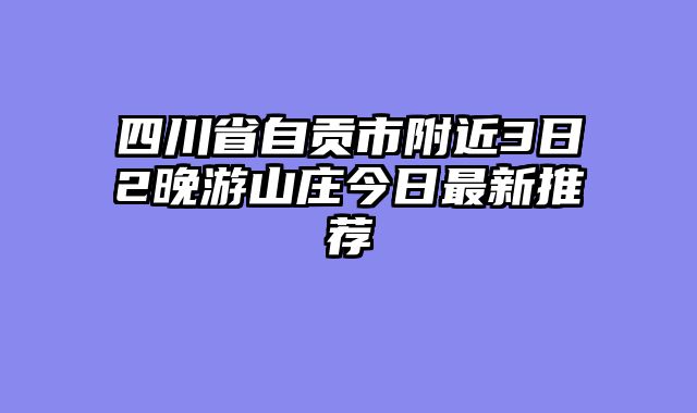 四川省自贡市附近3日2晚游山庄今日最新推荐