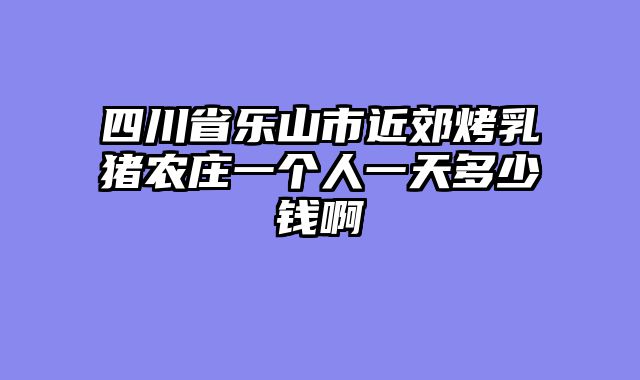 四川省乐山市近郊烤乳猪农庄一个人一天多少钱啊