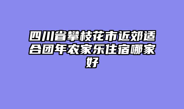 四川省攀枝花市近郊适合团年农家乐住宿哪家好