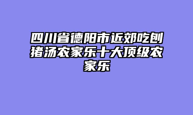 四川省德阳市近郊吃刨猪汤农家乐十大顶级农家乐