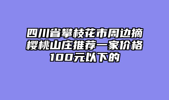 四川省攀枝花市周边摘樱桃山庄推荐一家价格100元以下的