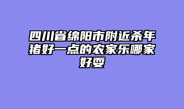 四川省绵阳市附近杀年猪好一点的农家乐哪家好耍