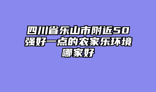 四川省乐山市附近50强好一点的农家乐环境哪家好