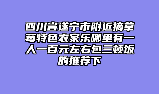 四川省遂宁市附近摘草莓特色农家乐哪里有一人一百元左右包三顿饭的推荐下