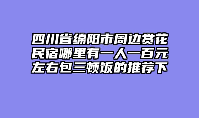 四川省绵阳市周边赏花民宿哪里有一人一百元左右包三顿饭的推荐下