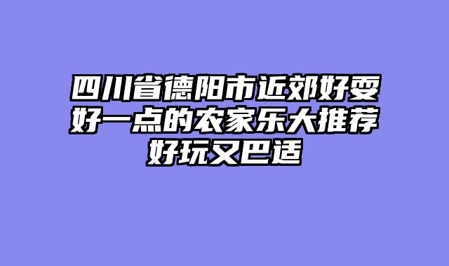 四川省德阳市近郊好耍好一点的农家乐大推荐好玩又巴适