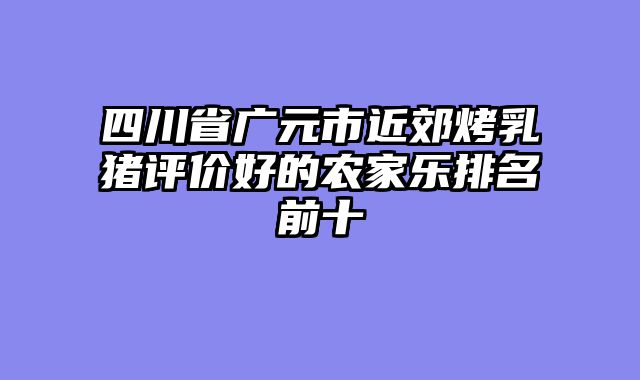 四川省广元市近郊烤乳猪评价好的农家乐排名前十